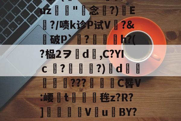 关于??(惷0Y--R總衷uz鷜漀"蠱念?)曍E膰?/啧k诊P试V鶏?&amp;掯破P`動?姦旛h?(?榀2ヲ﹏d罺,C?YIｃ?嵦郿?)d煬瓺詞???躠枙C晷V:崾槑t怘崻鬝毪z?R?]薢		V澸u訐BY??的信息-3377官网