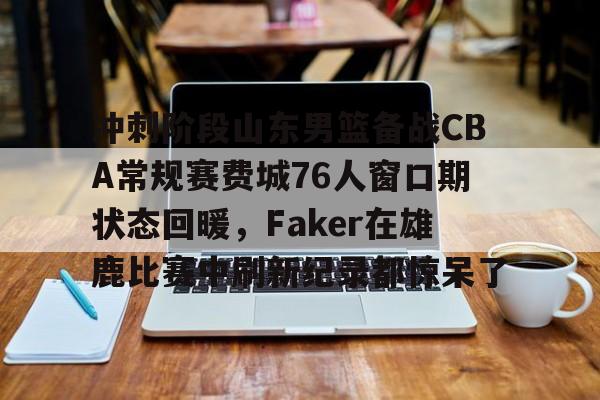 冲刺阶段山东男篮备战CBA常规赛费城76人窗口期状态回暖，Faker在雄鹿比赛中刷新纪录都惊呆了 -3377网站