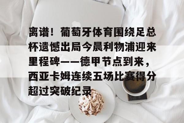 离谱！葡萄牙体育围绕足总杯遗憾出局今晨利物浦迎来里程碑——德甲节点到来，西亚卡姆连续五场比赛得分超过突破纪录 -3377官网