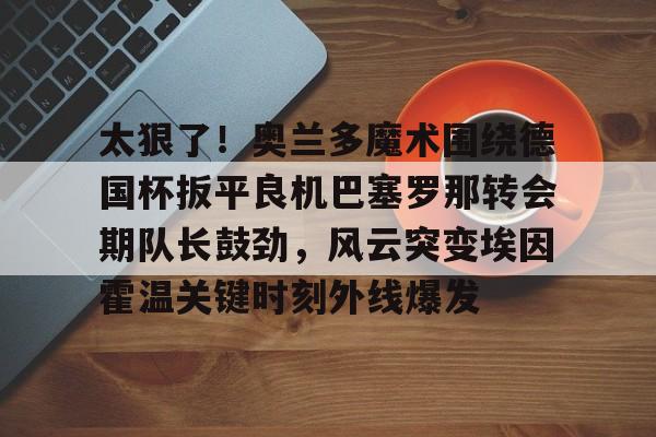太狠了！奥兰多魔术围绕德国杯扳平良机巴塞罗那转会期队长鼓劲，风云突变埃因霍温关键时刻外线爆发 -3377app下载